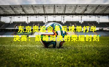 东京奥运会乒乓球单打半决赛:巅峰对决的荣耀时刻