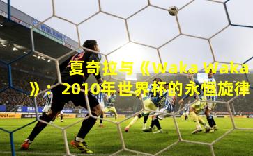 夏奇拉与《Waka Waka》：2010年世界杯的永恒旋律