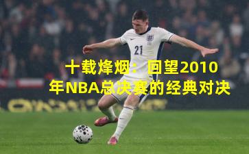 十载烽烟：回望2010年NBA总决赛的经典对决