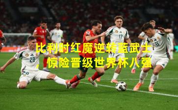 比利时红魔逆转蓝武士,惊险晋级世界杯八强