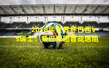 2018年世界杯巴西vs瑞士:桑巴军团首战遇阻