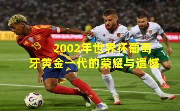 2002年世界杯葡萄牙黄金一代的荣耀与遗憾