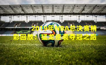 2019年NBA总决赛精彩回放：猛龙逆袭夺冠之路
