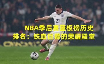 NBA季后赛篮板榜历史排名:铁血巨兽的荣耀殿堂
