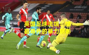 英国足球流氓:绿茵场外的暴力阴影