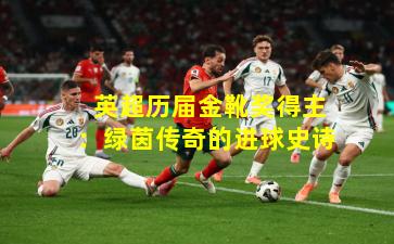  英超历届金靴奖得主：绿茵传奇的进球史诗