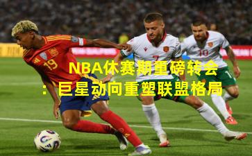 NBA休赛期重磅转会：巨星动向重塑联盟格局